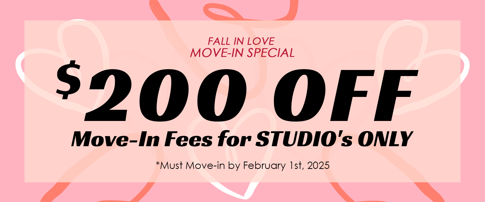 "FALL IN LOVE MOVE-IN SPECIAL" $200.00 OFF Move-In Fees for STUDIO's ONLY *Must Move-in by February 1st, 2025