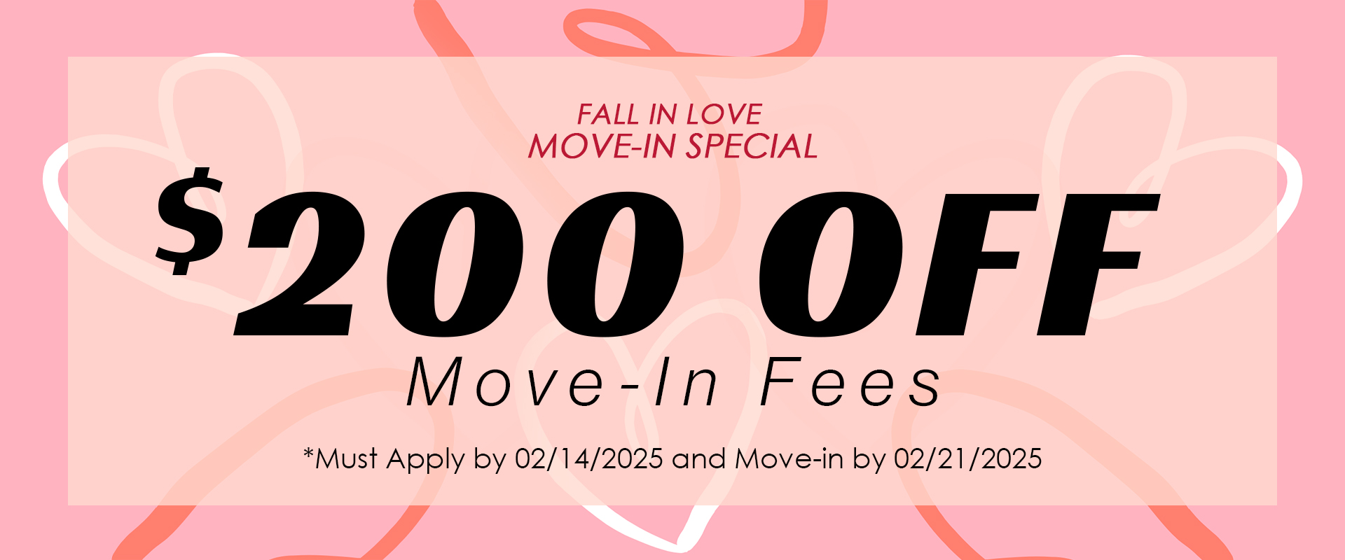 "FALL IN LOVE MOVE-IN SPECIAL" $200.00 OFF Move-In Fees *Must Apply by 02/14/2025 and Move-in by 02/21/2025